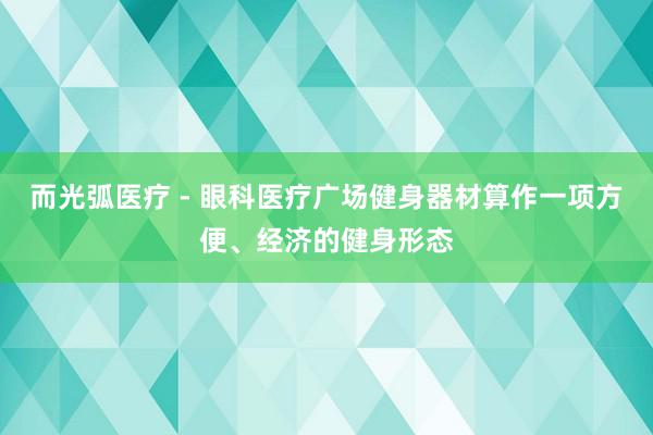 而光弧医疗 - 眼科医疗广场健身器材算作一项方便、经济的健身形态
