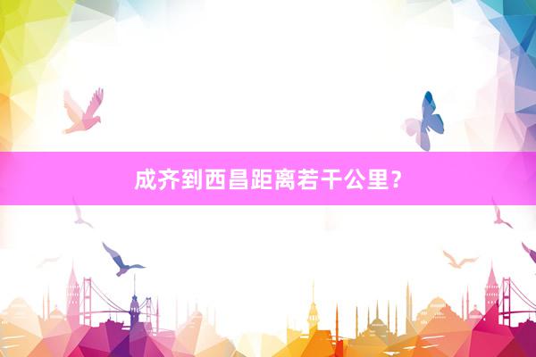 成齐到西昌距离若干公里？